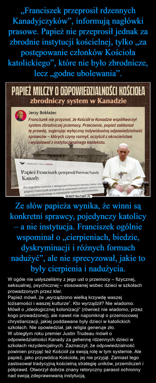 „Franciszek przeprosił rdzennych Kanadyjczyków”, informują nagłówki prasowe. Papież nie przeprosił jednak za zbrodnie instytucji kościelnej, tylko „za postępowanie członków Kościoła katolickiego”, które nie było zbrodnicze, lecz „godne ubolewania”. Ze słów papieża wynika, że winni są konkretni sprawcy, pojedynczy katolicy – a nie instytucja. Franciszek ogólnie wspominał o „cierpieniach, biedzie, dyskryminacji i różnych formach nadużyć”, ale nie sprecyzował, jakie to były cierpienia i nadużycia.