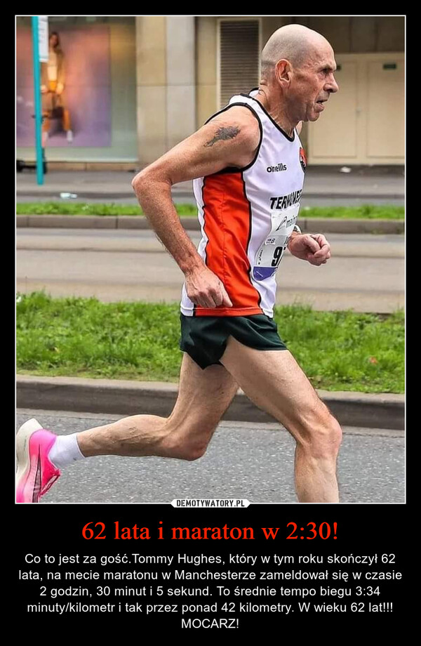 62 lata i maraton w 2:30! – Co to jest za gość.Tommy Hughes, który w tym roku skończył 62 lata, na mecie maratonu w Manchesterze zameldował się w czasie 2 godzin, 30 minut i 5 sekund. To średnie tempo biegu 3:34 minuty/kilometr i tak przez ponad 42 kilometry. W wieku 62 lat!!! MOCARZ! 