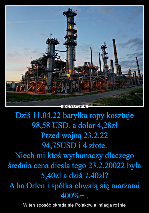 Dziś 11.04.22 baryłka ropy kosztuje 98,58 USD. a dolar 4,28złPrzed wojną 23.2.2294,75USD i 4 złote.Niech mi ktoś wytłumaczy dlaczego średnia cena diesla tego 23.2.20022 była 5,40zl a dziś 7,40zl?A ha Orlen i spółka chwalą się marżami 400%+ . – W ten sposób okrada się Polaków a inflacja rośnie 