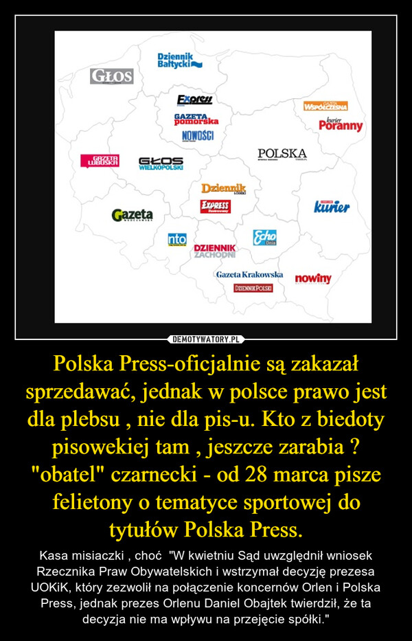 Polska Press-oficjalnie są zakazał sprzedawać, jednak w polsce prawo jest dla plebsu , nie dla pis-u. Kto z biedoty pisowekiej tam , jeszcze zarabia ? "obatel" czarnecki - od 28 marca pisze felietony o tematyce sportowej do tytułów Polska Press. – Kasa misiaczki , choć  "W kwietniu Sąd uwzględnił wniosek Rzecznika Praw Obywatelskich i wstrzymał decyzję prezesa UOKiK, który zezwolił na połączenie koncernów Orlen i Polska Press, jednak prezes Orlenu Daniel Obajtek twierdził, że ta decyzja nie ma wpływu na przejęcie spółki." 