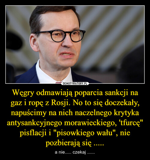 Węgry odmawiają poparcia sankcji na gaz i ropę z Rosji. No to się doczekały, napuścimy na nich naczelnego krytyka antysankcyjnego morawieckiego, 'tfurcę" pisflacji i "pisowkiego wału", nie pozbierają się .....