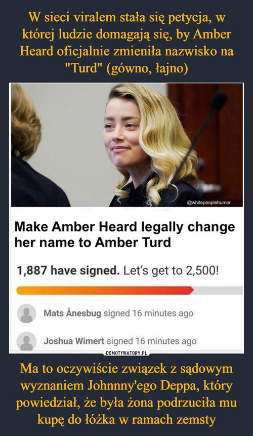 W sieci viralem stała się petycja, w której ludzie domagają się, by Amber Heard oficjalnie zmieniła nazwisko na "Turd" (gówno, łajno) Ma to oczywiście związek z sądowym wyznaniem Johnnny'ego Deppa, który powiedział, że była żona podrzuciła mu kupę do łóżka w ramach zemsty