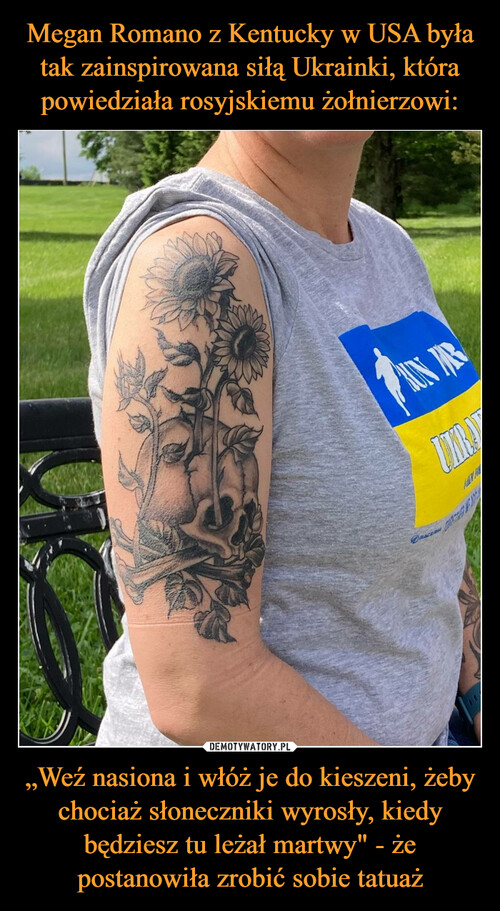 Megan Romano z Kentucky w USA była tak zainspirowana siłą Ukrainki, która powiedziała rosyjskiemu żołnierzowi: „Weź nasiona i włóż je do kieszeni, żeby chociaż słoneczniki wyrosły, kiedy będziesz tu leżał martwy" - że postanowiła zrobić sobie tatuaż