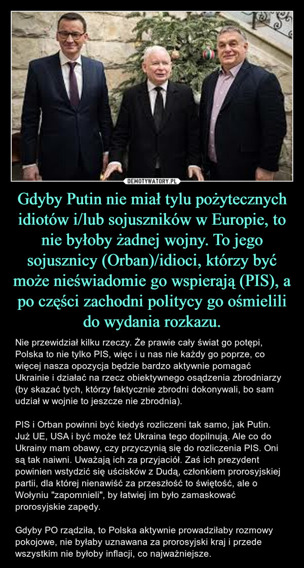 Gdyby Putin nie miał tylu pożytecznych idiotów i/lub sojuszników w Europie, to nie byłoby żadnej wojny. To jego sojusznicy (Orban)/idioci, którzy być może nieświadomie go wspierają (PIS), a po części zachodni politycy go ośmielili do wydania rozkazu. – Nie przewidział kilku rzeczy. Że prawie cały świat go potępi, Polska to nie tylko PIS, więc i u nas nie każdy go poprze, co więcej nasza opozycja będzie bardzo aktywnie pomagać Ukrainie i działać na rzecz obiektywnego osądzenia zbrodniarzy (by skazać tych, którzy faktycznie zbrodni dokonywali, bo sam udział w wojnie to jeszcze nie zbrodnia). PIS i Orban powinni być kiedyś rozliczeni tak samo, jak Putin. Już UE, USA i być może też Ukraina tego dopilnują. Ale co do Ukrainy mam obawy, czy przyczynią się do rozliczenia PIS. Oni są tak naiwni. Uważają ich za przyjaciół. Zaś ich prezydent powinien wstydzić się uścisków z Dudą, członkiem prorosyjskiej partii, dla której nienawiść za przeszłość to świętość, ale o Wołyniu "zapomnieli", by łatwiej im było zamaskować prorosyjskie zapędy. Gdyby PO rządziła, to Polska aktywnie prowadziłaby rozmowy pokojowe, nie byłaby uznawana za prorosyjski kraj i przede wszystkim nie byłoby inflacji, co najważniejsze. 