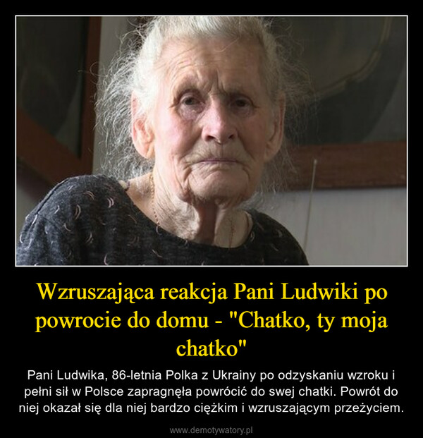 Wzruszająca reakcja Pani Ludwiki po powrocie do domu - "Chatko, ty moja chatko" – Pani Ludwika, 86-letnia Polka z Ukrainy po odzyskaniu wzroku i pełni sił w Polsce zapragnęła powrócić do swej chatki. Powrót do niej okazał się dla niej bardzo ciężkim i wzruszającym przeżyciem. 