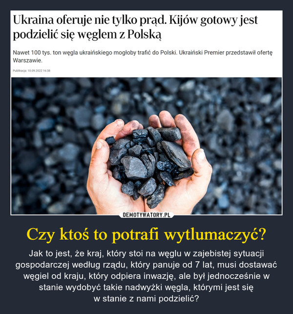 Czy ktoś to potrafi wytlumaczyć? – Jak to jest, że kraj, który stoi na węglu w zajebistej sytuacji gospodarczej według rządu, który panuje od 7 lat, musi dostawać węgiel od kraju, który odpiera inwazję, ale był jednocześnie w stanie wydobyć takie nadwyżki węgla, którymi jest sięw stanie z nami podzielić? Ukraina oferuje nie tylko prąd. Kijów gotowy jest podzielić się węglem z Polską