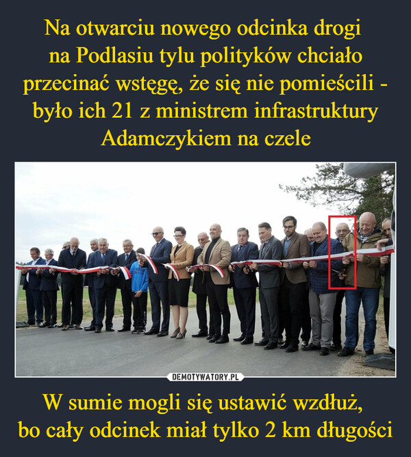 Na otwarciu nowego odcinka drogi 
na Podlasiu tylu polityków chciało przecinać wstęgę, że się nie pomieścili - było ich 21 z ministrem infrastruktury Adamczykiem na czele W sumie mogli się ustawić wzdłuż, 
bo cały odcinek miał tylko 2 km długości