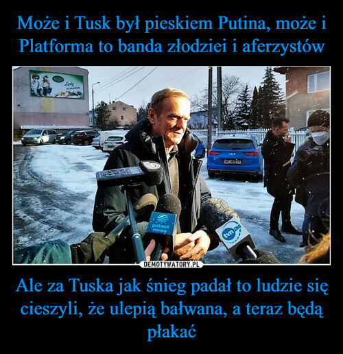 Może i Tusk był pieskiem Putina, może i Platforma to banda złodziei i aferzystów Ale za Tuska jak śnieg padał to ludzie się cieszyli, że ulepią bałwana, a teraz będą płakać