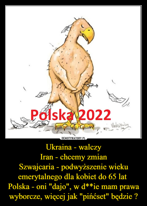 Ukraina - walczy
Iran - chcemy zmian
Szwajcaria - podwyższenie wieku emerytalnego dla kobiet do 65 lat 
Polska - oni "dajo", w d**ie mam prawa wyborcze, więcej jak "pińćset" będzie ?