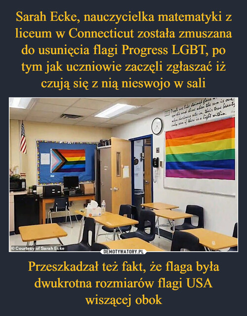 Sarah Ecke, nauczycielka matematyki z liceum w Connecticut została zmuszana do usunięcia flagi Progress LGBT, po tym jak uczniowie zaczęli zgłaszać iż czują się z nią nieswojo w sali Przeszkadzał też fakt, że flaga była dwukrotna rozmiarów flagi USA wiszącej obok