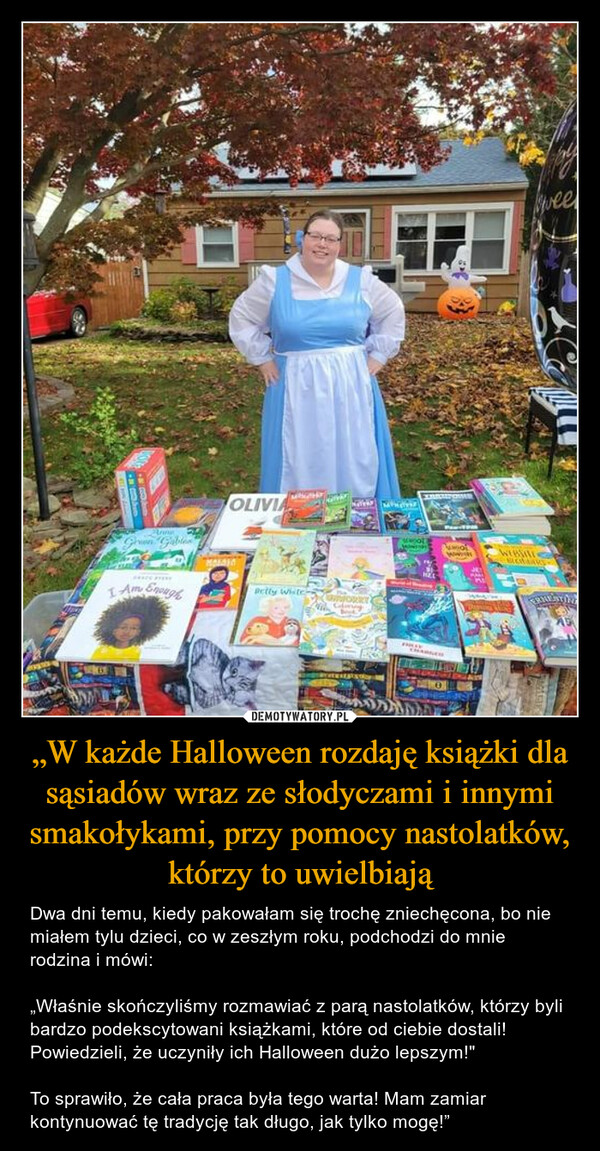 „W każde Halloween rozdaję książki dla sąsiadów wraz ze słodyczami i innymi smakołykami, przy pomocy nastolatków, którzy to uwielbiają – Dwa dni temu, kiedy pakowałam się trochę zniechęcona, bo nie miałem tylu dzieci, co w zeszłym roku, podchodzi do mnie rodzina i mówi: „Właśnie skończyliśmy rozmawiać z parą nastolatków, którzy byli bardzo podekscytowani książkami, które od ciebie dostali! Powiedzieli, że uczyniły ich Halloween dużo lepszym!"To sprawiło, że cała praca była tego warta! Mam zamiar kontynuować tę tradycję tak długo, jak tylko mogę!” 