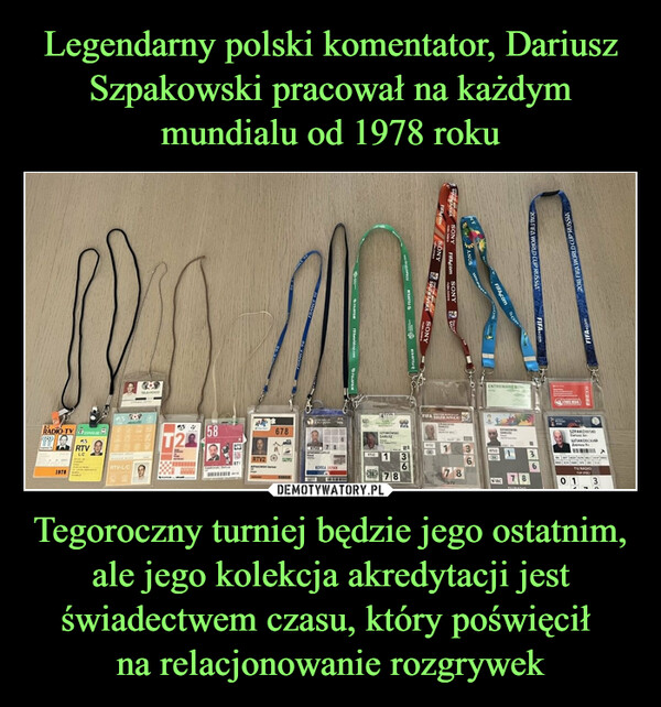 Legendarny polski komentator, Dariusz Szpakowski pracował na każdym mundialu od 1978 roku Tegoroczny turniej będzie jego ostatnim, ale jego kolekcja akredytacji jest świadectwem czasu, który poświęcił 
na relacjonowanie rozgrywek