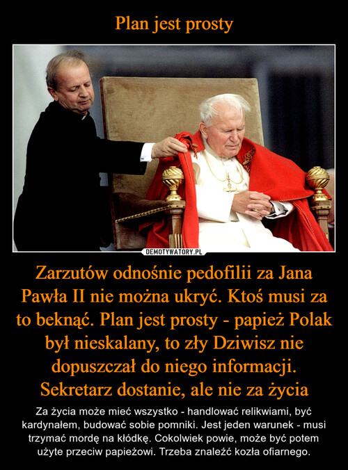 Plan jest prosty Zarzutów odnośnie pedofilii za Jana Pawła II nie można ukryć. Ktoś musi za to beknąć. Plan jest prosty - papież Polak był nieskalany, to zły Dziwisz nie dopuszczał do niego informacji. Sekretarz dostanie, ale nie za życia
