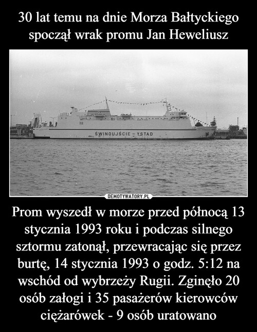 30 lat temu na dnie Morza Bałtyckiego spoczął wrak promu Jan Heweliusz Prom wyszedł w morze przed północą 13 stycznia 1993 roku i podczas silnego sztormu zatonął, przewracając się przez burtę, 14 stycznia 1993 o godz. 5:12 na wschód od wybrzeży Rugii. Zginęło 20 osób załogi i 35 pasażerów kierowców ciężarówek - 9 osób uratowano