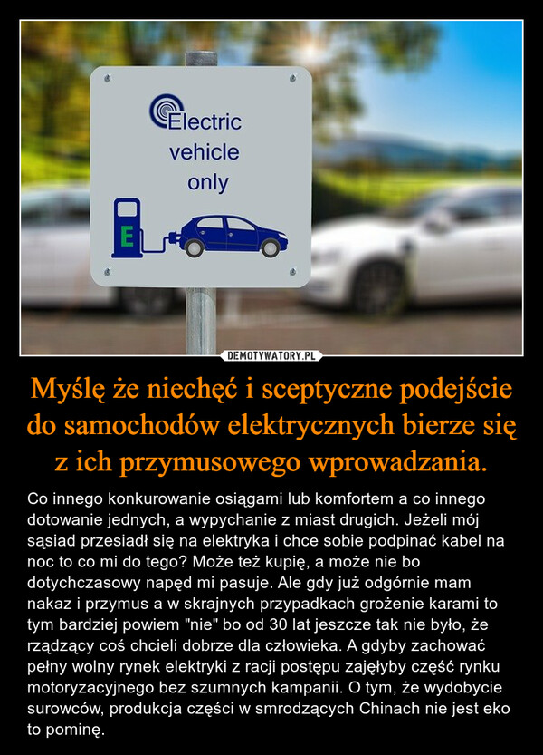 Myślę że niechęć i sceptyczne podejście do samochodów elektrycznych bierze się z ich przymusowego wprowadzania. – Co innego konkurowanie osiągami lub komfortem a co innego dotowanie jednych, a wypychanie z miast drugich. Jeżeli mój sąsiad przesiadł się na elektryka i chce sobie podpinać kabel na noc to co mi do tego? Może też kupię, a może nie bo dotychczasowy napęd mi pasuje. Ale gdy już odgórnie mam nakaz i przymus a w skrajnych przypadkach grożenie karami to tym bardziej powiem "nie" bo od 30 lat jeszcze tak nie było, że rządzący coś chcieli dobrze dla człowieka. A gdyby zachować pełny wolny rynek elektryki z racji postępu zajęłyby część rynku motoryzacyjnego bez szumnych kampanii. O tym, że wydobycie surowców, produkcja części w smrodzących Chinach nie jest eko to pominę. 