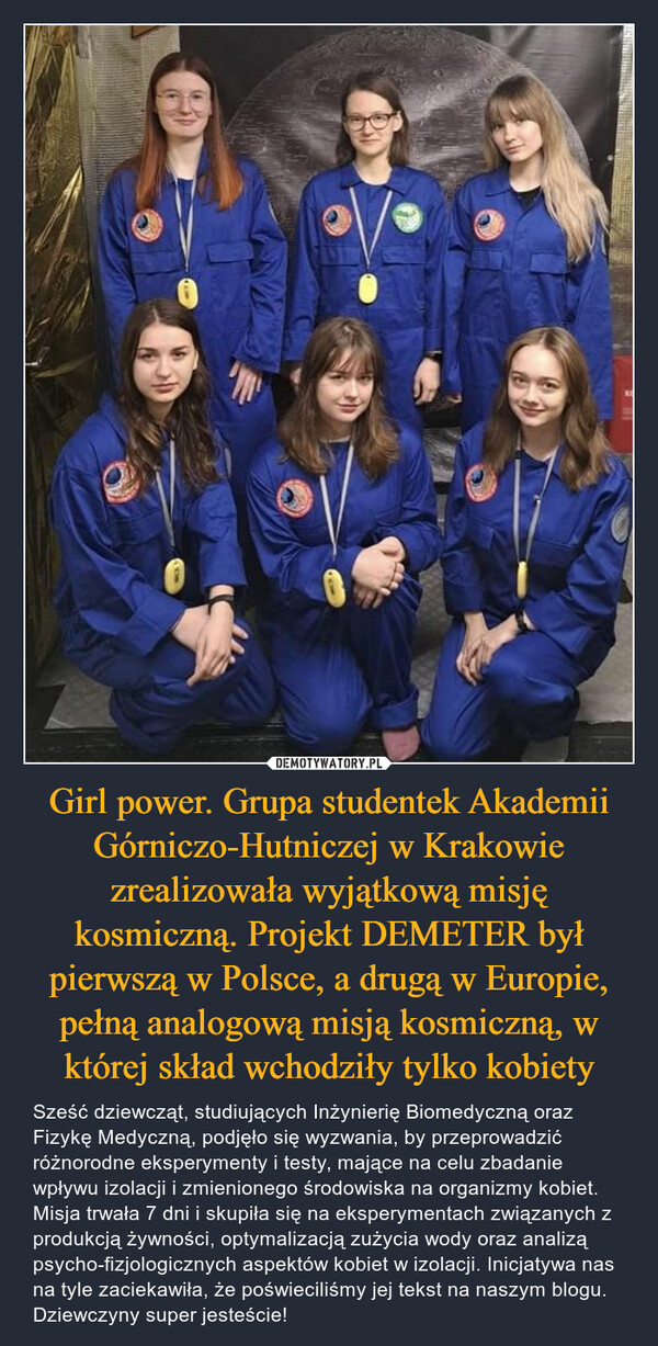 Girl power. Grupa studentek Akademii Górniczo-Hutniczej w Krakowie zrealizowała wyjątkową misję kosmiczną. Projekt DEMETER był pierwszą w Polsce, a drugą w Europie, pełną analogową misją kosmiczną, w której skład wchodziły tylko kobiety – Sześć dziewcząt, studiujących Inżynierię Biomedyczną oraz Fizykę Medyczną, podjęło się wyzwania, by przeprowadzić różnorodne eksperymenty i testy, mające na celu zbadanie wpływu izolacji i zmienionego środowiska na organizmy kobiet. Misja trwała 7 dni i skupiła się na eksperymentach związanych z produkcją żywności, optymalizacją zużycia wody oraz analizą psycho-fizjologicznych aspektów kobiet w izolacji. Inicjatywa nas na tyle zaciekawiła, że poświeciliśmy jej tekst na naszym blogu. Dziewczyny super jesteście! 