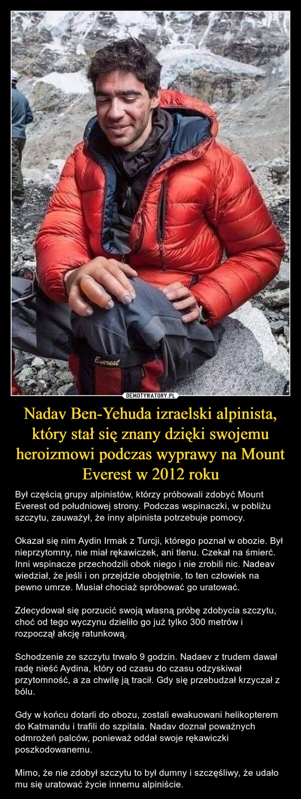 Nadav Ben-Yehuda izraelski alpinista, który stał się znany dzięki swojemu heroizmowi podczas wyprawy na Mount Everest w 2012 roku – Był częścią grupy alpinistów, którzy próbowali zdobyć Mount Everest od południowej strony. Podczas wspinaczki, w pobliżu szczytu, zauważył, że inny alpinista potrzebuje pomocy.Okazał się nim Aydin Irmak z Turcji, którego poznał w obozie. Był nieprzytomny, nie miał rękawiczek, ani tlenu. Czekał na śmierć. Inni wspinacze przechodzili obok niego i nie zrobili nic. Nadeav wiedział, że jeśli i on przejdzie obojętnie, to ten człowiek na pewno umrze. Musiał chociaż spróbować go uratować.Zdecydował się porzucić swoją własną próbę zdobycia szczytu, choć od tego wyczynu dzieliło go już tylko 300 metrów i rozpoczął akcję ratunkową. Schodzenie ze szczytu trwało 9 godzin. Nadaev z trudem dawał radę nieść Aydina, który od czasu do czasu odzyskiwał przytomność, a za chwilę ją tracił. Gdy się przebudzał krzyczał z bólu. Gdy w końcu dotarli do obozu, zostali ewakuowani helikopterem do Katmandu i trafili do szpitala. Nadav doznał poważnych odmrożeń palców, ponieważ oddał swoje rękawiczki poszkodowanemu. Mimo, że nie zdobył szczytu to był dumny i szczęśliwy, że udało mu się uratować życie innemu alpiniście. 