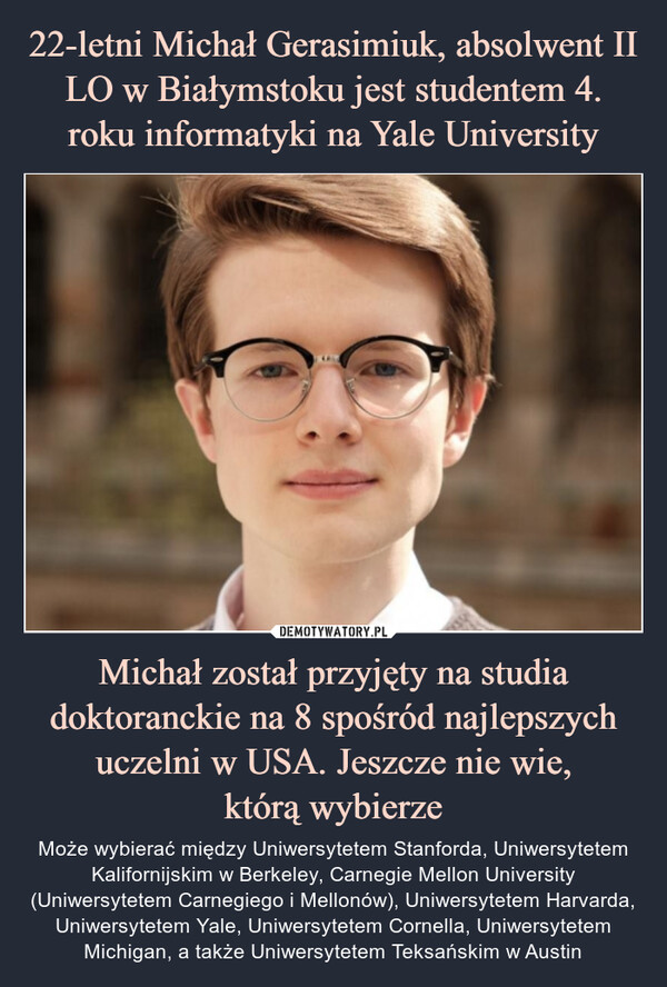 22-letni Michał Gerasimiuk, absolwent II LO w Białymstoku jest studentem 4. roku informatyki na Yale University Michał został przyjęty na studia doktoranckie na 8 spośród najlepszych uczelni w USA. Jeszcze nie wie,
którą wybierze
