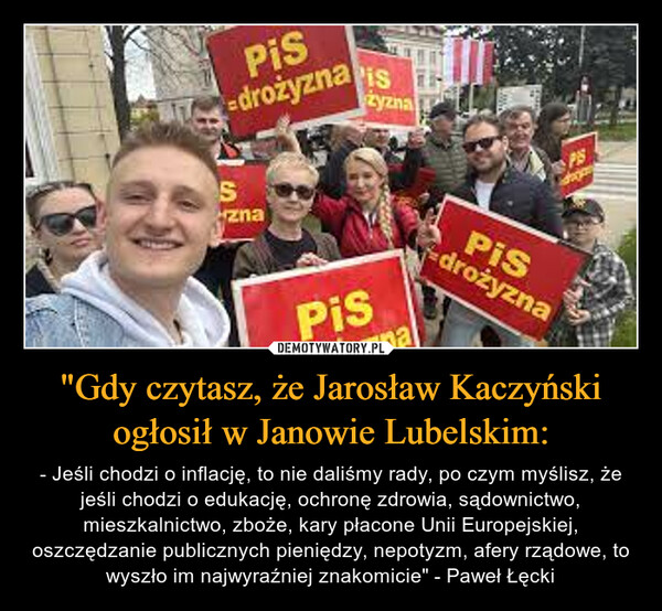 "Gdy czytasz, że Jarosław Kaczyński ogłosił w Janowie Lubelskim: – - Jeśli chodzi o inflację, to nie daliśmy rady, po czym myślisz, że jeśli chodzi o edukację, ochronę zdrowia, sądownictwo, mieszkalnictwo, zboże, kary płacone Unii Europejskiej, oszczędzanie publicznych pieniędzy, nepotyzm, afery rządowe, to wyszło im najwyraźniej znakomicie" - Paweł Łęcki Pis-drożyznapisSznazyznaPisnamalPIShopPISdrożyzna