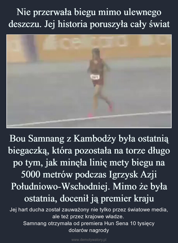 Bou Samnang z Kambodży była ostatnią biegaczką, która pozostała na torze długo po tym, jak minęła linię mety biegu na 5000 metrów podczas Igrzysk Azji Południowo-Wschodniej. Mimo że była ostatnia, docenił ją premier kraju – Jej hart ducha został zauważony nie tylko przez światowe media, ale też przez krajowe władze. Samnang otrzymała od premiera Hun Sena 10 tysięcydolarów nagrody 100