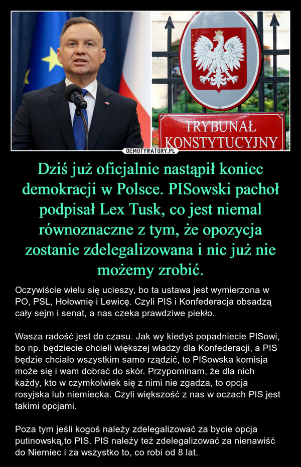 Dziś już oficjalnie nastąpił koniec demokracji w Polsce. PISowski pachoł podpisał Lex Tusk, co jest niemal równoznaczne z tym, że opozycja zostanie zdelegalizowana i nic już nie możemy zrobić. – Oczywiście wielu się ucieszy, bo ta ustawa jest wymierzona w PO, PSL, Hołownię i Lewicę. Czyli PIS i Konfederacja obsadzą cały sejm i senat, a nas czeka prawdziwe piekło. Wasza radość jest do czasu. Jak wy kiedyś popadniecie PISowi, bo np. będziecie chcieli większej władzy dla Konfederacji, a PIS będzie chciało wszystkim samo rządzić, to PISowska komisja może się i wam dobrać do skór. Przypominam, że dla nich każdy, kto w czymkolwiek się z nimi nie zgadza, to opcja rosyjska lub niemiecka. Czyli większość z nas w oczach PIS jest takimi opcjami. Poza tym jeśli kogoś należy zdelegalizować za bycie opcja putinowską,to PIS. PIS należy też zdelegalizować za nienawiść do Niemiec i za wszystko to, co robi od 8 lat. TRYBUNAŁKONSTYTUCYJNY