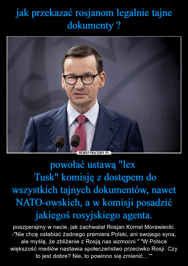 powołać ustawą "lex  Tusk" komisję z dostępem do wszystkich tajnych dokumentów, nawet NATO-owskich, a w komisji posadzić jakiegoś rosyjskiego agenta. – poszperajmy w necie, jak zachwalał Rosjan Kornel Morawiecki. -"Nie chcę osłabiać żadnego premiera Polski, ani swojego syna, ale myślę, że zbliżenie z Rosją nas wzmocni " "W Polsce większość mediów nastawia społeczeństwo przeciwko Rosji. Czy to jest dobre? Nie, to powinno się zmienić…”" 