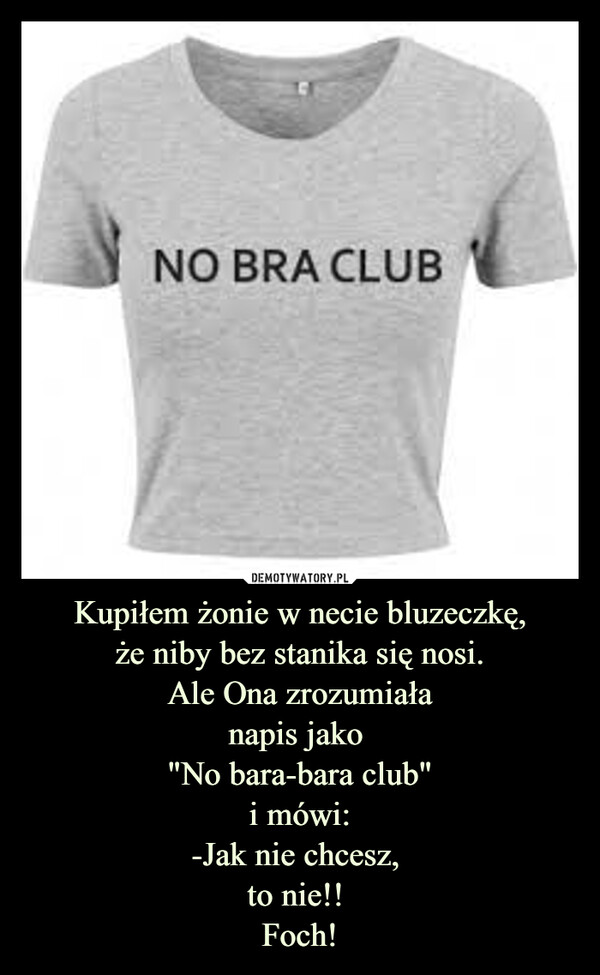 Kupiłem żonie w necie bluzeczkę,że niby bez stanika się nosi.Ale Ona zrozumiałanapis jako "No bara-bara club"i mówi:-Jak nie chcesz, to nie!! Foch! –  NO BRA CLUB