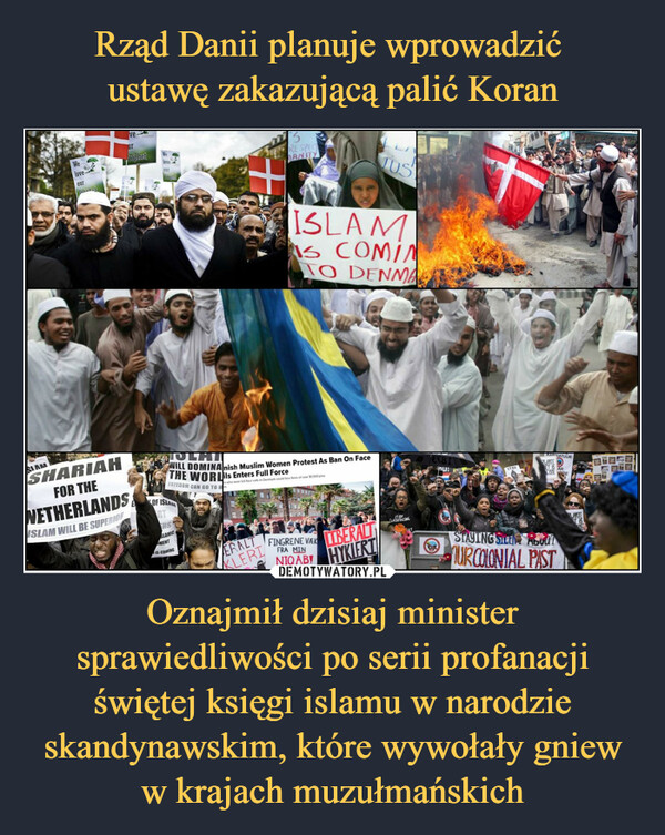 Oznajmił dzisiaj minister sprawiedliwości po serii profanacji świętej księgi islamu w narodzie skandynawskim, które wywołały gniew w krajach muzułmańskich –  SIAMWeloveourPranhatSHARIAHFOR THENETHERLANDSISLAM WILL BE SUPERIORProphetloveourOF ISLAMRTERSSLAMIC+MENTIS COMING3RESPECTANITYOLAIWILL DOMINAnish Muslim Women Protest As Ban On FaceTHE WORLis Enters Full ForceFREEDOM CAN GO TO HERALTKLERIISLAMS COMINTO DENMAn who wear full face volls in Denmark could face fines of over $1.500 plusJUSFINGRENE VAKFRA MINIBERALTNIQAB HYKIERTFUCKFACINGnu!STOPKAPIKATUURZARTEET ARCHE SARESTAYING SILEN AbodlURCOLONIAL PASTVELENG