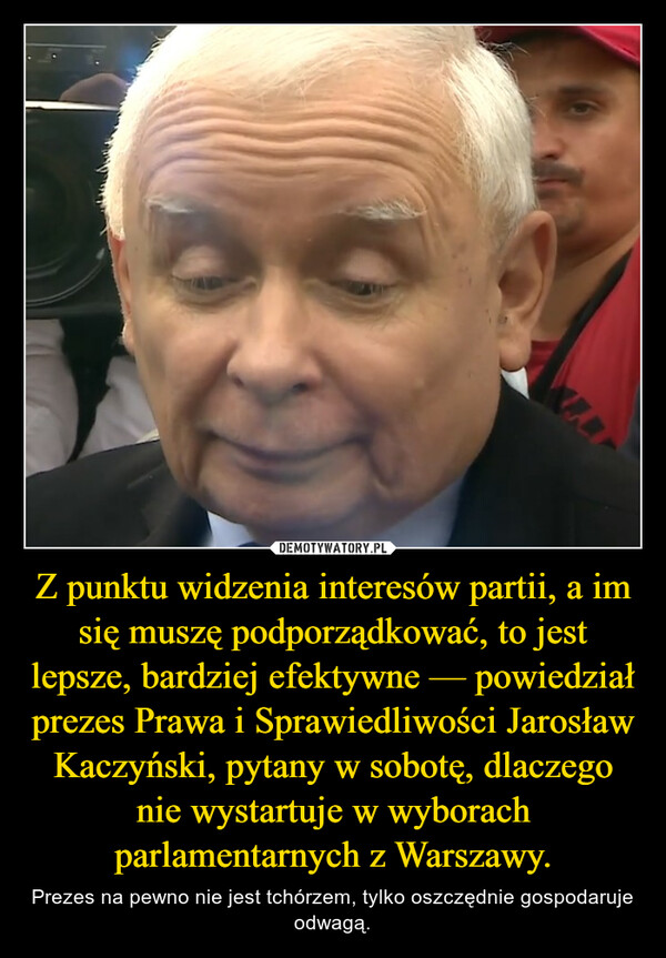 Z punktu widzenia interesów partii, a im się muszę podporządkować, to jest lepsze, bardziej efektywne — powiedział prezes Prawa i Sprawiedliwości Jarosław Kaczyński, pytany w sobotę, dlaczego nie wystartuje w wyborach parlamentarnych z Warszawy.