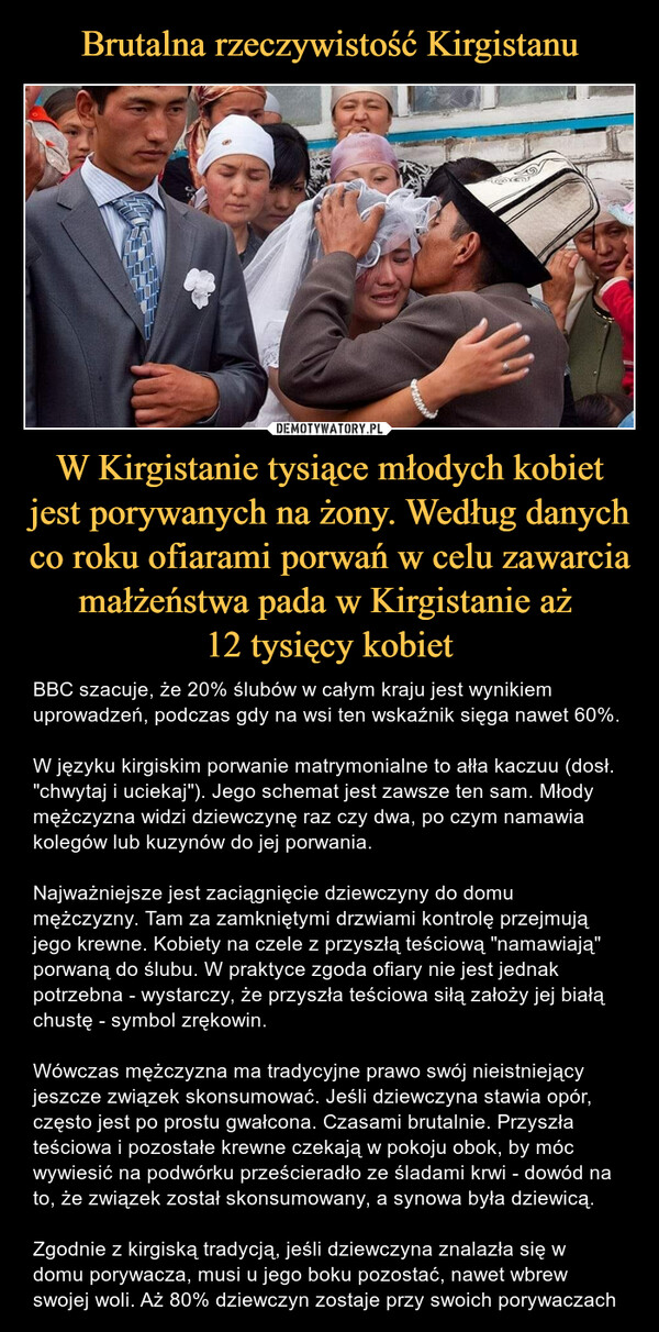 W Kirgistanie tysiące młodych kobiet jest porywanych na żony. Według danych co roku ofiarami porwań w celu zawarcia małżeństwa pada w Kirgistanie aż 12 tysięcy kobiet – BBC szacuje, że 20% ślubów w całym kraju jest wynikiem uprowadzeń, podczas gdy na wsi ten wskaźnik sięga nawet 60%.W języku kirgiskim porwanie matrymonialne to ałła kaczuu (dosł. "chwytaj i uciekaj"). Jego schemat jest zawsze ten sam. Młody mężczyzna widzi dziewczynę raz czy dwa, po czym namawia kolegów lub kuzynów do jej porwania.Najważniejsze jest zaciągnięcie dziewczyny do domu mężczyzny. Tam za zamkniętymi drzwiami kontrolę przejmują jego krewne. Kobiety na czele z przyszłą teściową "namawiają" porwaną do ślubu. W praktyce zgoda ofiary nie jest jednak potrzebna - wystarczy, że przyszła teściowa siłą założy jej białą chustę - symbol zrękowin.Wówczas mężczyzna ma tradycyjne prawo swój nieistniejący jeszcze związek skonsumować. Jeśli dziewczyna stawia opór, często jest po prostu gwałcona. Czasami brutalnie. Przyszła teściowa i pozostałe krewne czekają w pokoju obok, by móc wywiesić na podwórku prześcieradło ze śladami krwi - dowód na to, że związek został skonsumowany, a synowa była dziewicą.Zgodnie z kirgiską tradycją, jeśli dziewczyna znalazła się w domu porywacza, musi u jego boku pozostać, nawet wbrew swojej woli. Aż 80% dziewczyn zostaje przy swoich porywaczach 