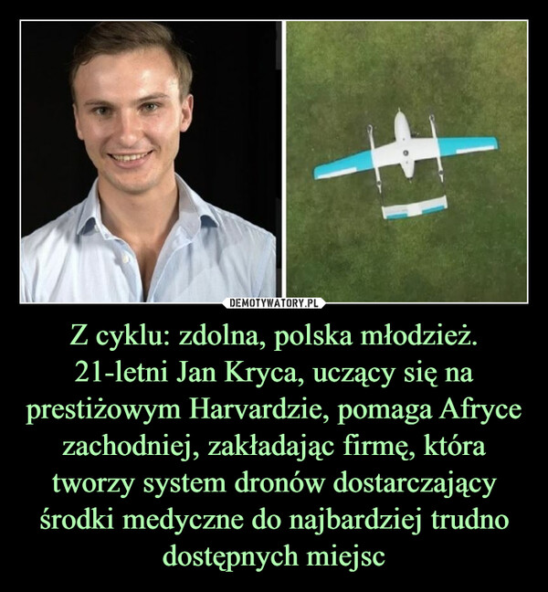 Z cyklu: zdolna, polska młodzież. 21-letni Jan Kryca, uczący się na prestiżowym Harvardzie, pomaga Afryce zachodniej, zakładając firmę, która tworzy system dronów dostarczający środki medyczne do najbardziej trudno dostępnych miejsc –  H