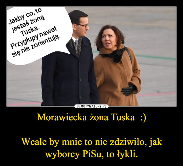 Morawiecka żona Tuska  :)Wcale by mnie to nie zdziwiło, jak wyborcy PiSu, to łykli. –  Jakby co, tojesteś żonąTuska.Przygłupy nawetsię nie zorientują.