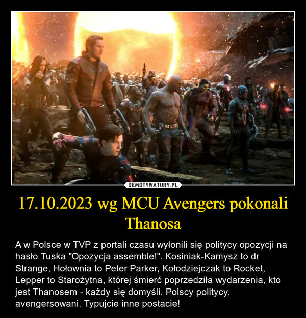 17.10.2023 wg MCU Avengers pokonali Thanosa – A w Polsce w TVP z portali czasu wyłonili się politycy opozycji na hasło Tuska "Opozycja assemble!". Kosiniak-Kamysz to dr Strange, Hołownia to Peter Parker, Kołodziejczak to Rocket, Lepper to Starożytna, której śmierć poprzedziła wydarzenia, kto jest Thanosem - każdy się domyśli. Polscy politycy, avengersowani. Typujcie inne postacie! 