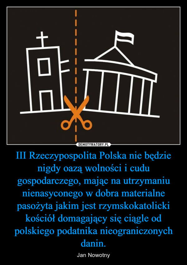 III Rzeczypospolita Polska nie będzie nigdy oazą wolności i cudu gospodarczego, mając na utrzymaniu nienasyconego w dobra materialne pasożyta jakim jest rzymskokatolicki kościół domagający się ciągle od polskiego podatnika nieograniczonych danin.