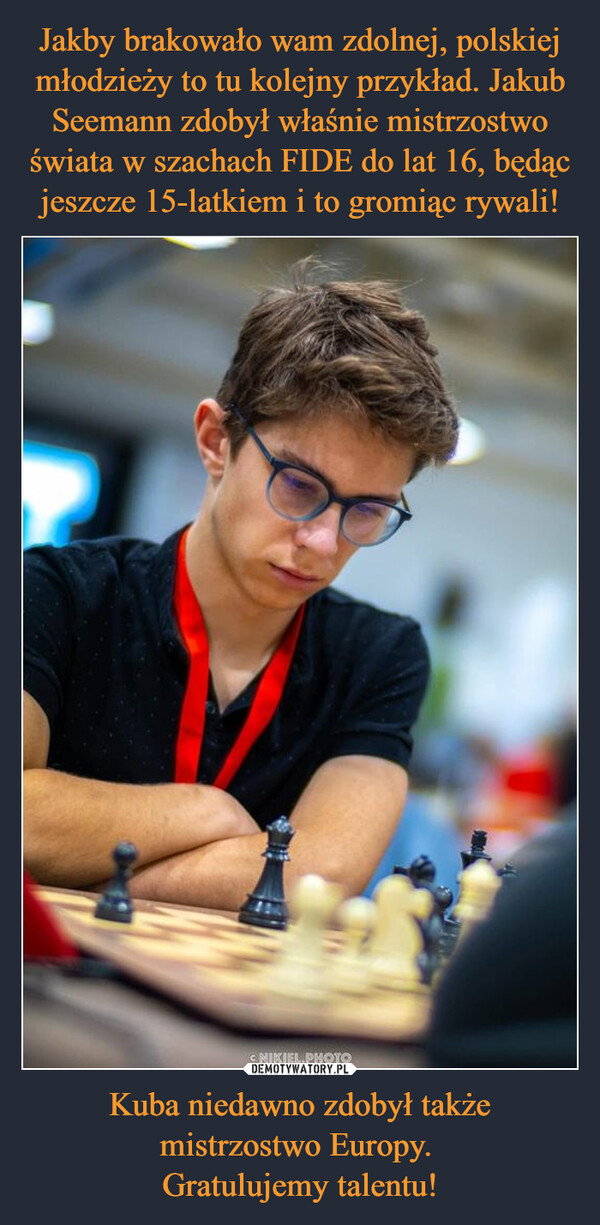 Jakby brakowało wam zdolnej, polskiej młodzieży to tu kolejny przykład. Jakub Seemann zdobył właśnie mistrzostwo świata w szachach FIDE do lat 16, będąc jeszcze 15-latkiem i to gromiąc rywali! Kuba niedawno zdobył także mistrzostwo Europy. 
Gratulujemy talentu!