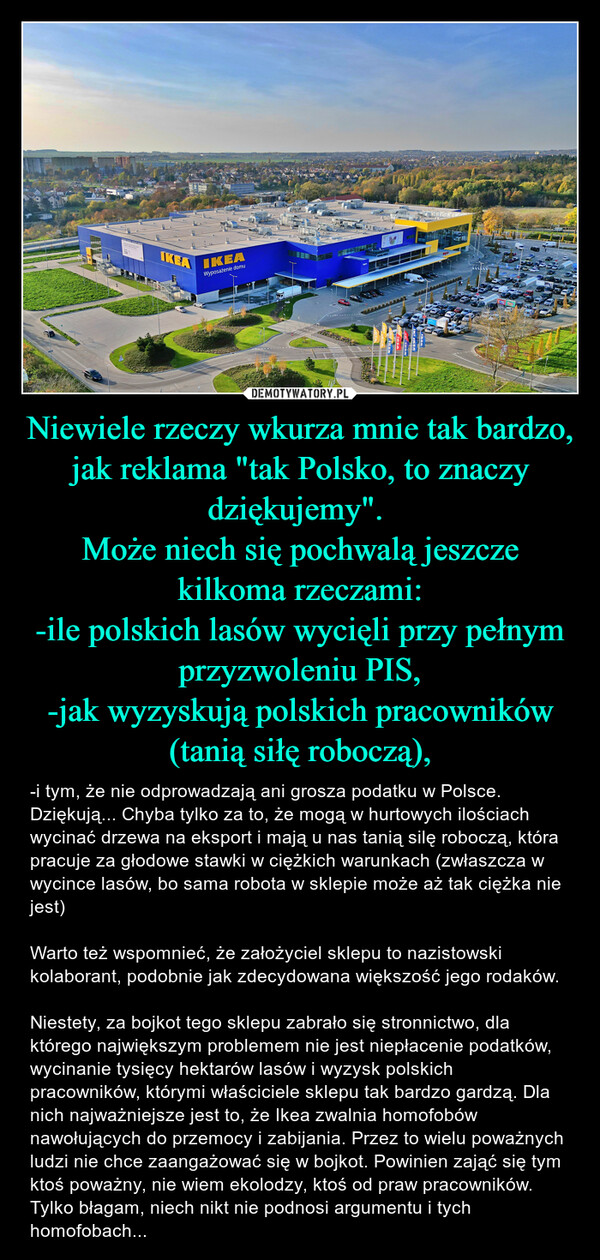Niewiele rzeczy wkurza mnie tak bardzo, jak reklama "tak Polsko, to znaczy dziękujemy". Może niech się pochwalą jeszcze kilkoma rzeczami:-ile polskich lasów wycięli przy pełnym przyzwoleniu PIS,-jak wyzyskują polskich pracowników (tanią siłę roboczą), – -i tym, że nie odprowadzają ani grosza podatku w Polsce.Dziękują... Chyba tylko za to, że mogą w hurtowych ilościach wycinać drzewa na eksport i mają u nas tanią silę roboczą, która pracuje za głodowe stawki w ciężkich warunkach (zwłaszcza w wycince lasów, bo sama robota w sklepie może aż tak ciężka nie jest)Warto też wspomnieć, że założyciel sklepu to nazistowski kolaborant, podobnie jak zdecydowana większość jego rodaków. Niestety, za bojkot tego sklepu zabrało się stronnictwo, dla którego największym problemem nie jest niepłacenie podatków, wycinanie tysięcy hektarów lasów i wyzysk polskich pracowników, którymi właściciele sklepu tak bardzo gardzą. Dla nich najważniejsze jest to, że Ikea zwalnia homofobów nawołujących do przemocy i zabijania. Przez to wielu poważnych ludzi nie chce zaangażować się w bojkot. Powinien zająć się tym ktoś poważny, nie wiem ekolodzy, ktoś od praw pracowników. Tylko błagam, niech nikt nie podnosi argumentu i tych homofobach... και τα της καιΕIKEAIKEAWyposażenie domuMaria12.IKEAἘND.A.Led