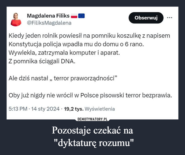 Pozostaje czekać na "dyktaturę rozumu" –  Magdalena Filiks@FiliksMagdalenaObserwujKiedy jeden rolnik powiesił na pomniku koszulkę z napisemKonstytucja policja wpadła mu do domu o 6 rano.Wywlekła, zatrzymała komputer i aparat.Z pomnika ściągali DNA.Ale dziś nastał,, terror praworządności"Oby już nigdy nie wrócił w Polsce pisowski terror bezprawia.5:13 PM 14 sty 2024 19,2 tys. Wyświetlenia