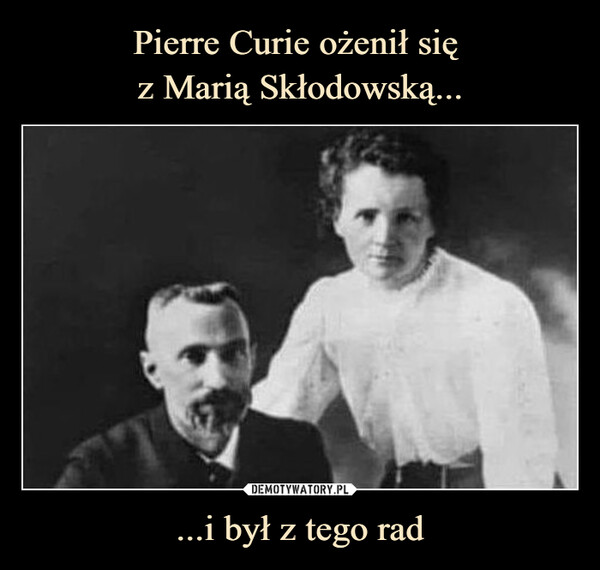 Pierre Curie ożenił się 
z Marią Skłodowską... ...i był z tego rad