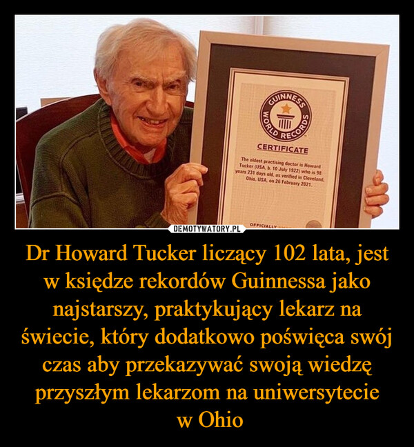 Dr Howard Tucker liczący 102 lata, jest w księdze rekordów Guinnessa jako najstarszy, praktykujący lekarz na świecie, który dodatkowo poświęca swój czas aby przekazywać swoją wiedzę przyszłym lekarzom na uniwersytecie w Ohio –  WORLDCORDSCERTIFICATEThe oldest practising doctor is HowardTucker (USA, b. 10 July 1922) who is 98years 231 days old, as verified in Cleveland,Ohio, USA, on 26 February 2021.OFFICIALLY