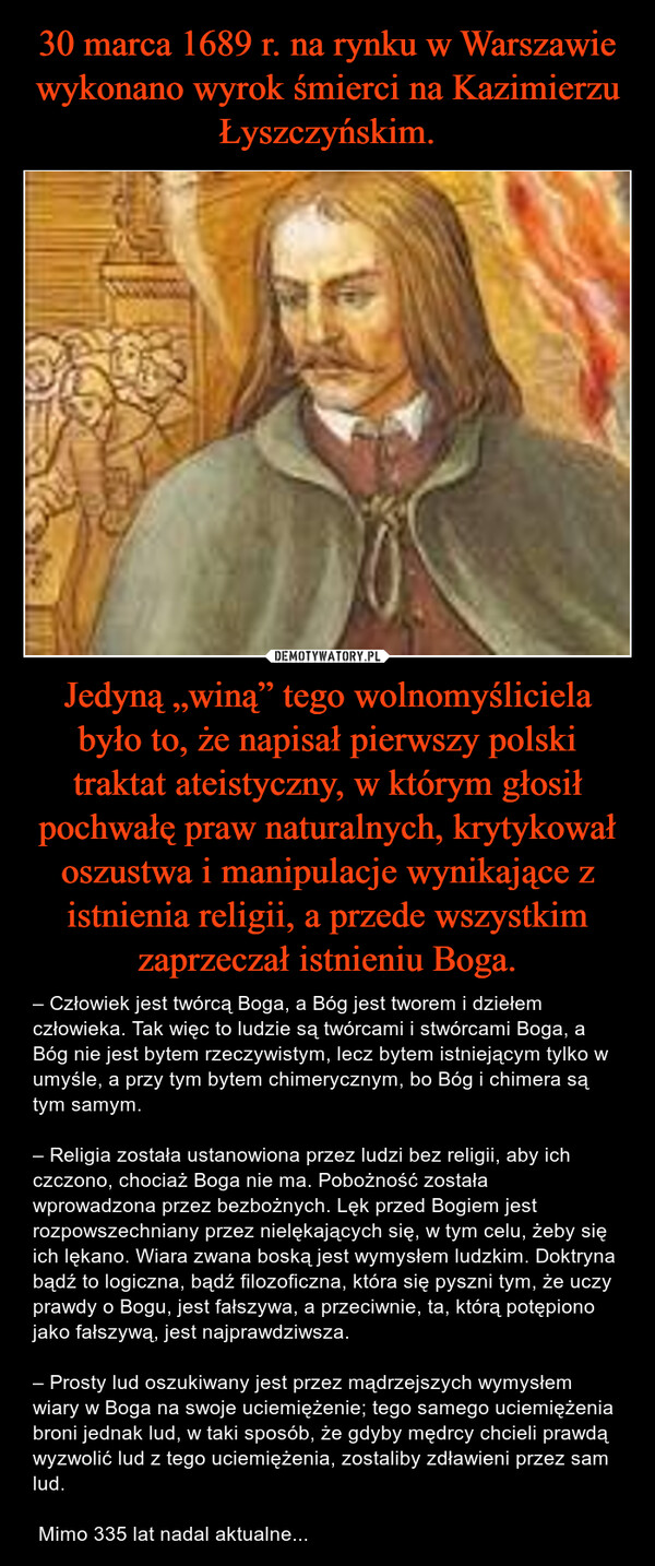 30 marca 1689 r. na rynku w Warszawie wykonano wyrok śmierci na Kazimierzu Łyszczyńskim. Jedyną „winą” tego wolnomyśliciela było to, że napisał pierwszy polski traktat ateistyczny, w którym głosił pochwałę praw naturalnych, krytykował oszustwa i manipulacje wynikające z istnienia religii, a przede wszystkim zaprzeczał istnieniu Boga.