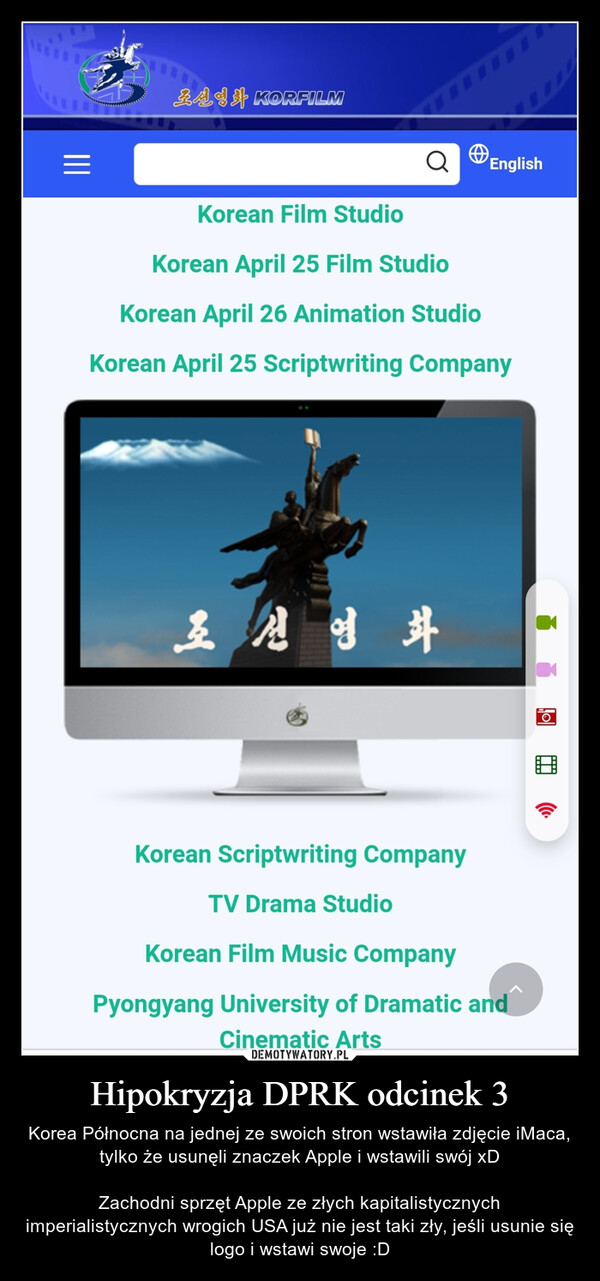 Hipokryzja DPRK odcinek 3 – Korea Północna na jednej ze swoich stron wstawiła zdjęcie iMaca, tylko że usunęli znaczek Apple i wstawili swój xDZachodni sprzęt Apple ze złych kapitalistycznych imperialistycznych wrogich USA już nie jest taki zły, jeśli usunie się logo i wstawi swoje :D |||BA唱身 KORFILMQEnglishKorean Film StudioKorean April 25 Film StudioKorean April 26 Animation StudioKorean April 25 Scriptwriting Company오선영화OKorean Scriptwriting CompanyTV Drama StudioKorean Film Music CompanyPyongyang University of Dramatic andCinematic Arts